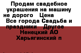 Продам свадебное украшения на машину не дорого › Цена ­ 3 000 - Все города Свадьба и праздники » Другое   . Ненецкий АО,Харьягинский п.